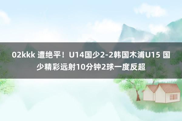 02kkk 遭绝平！U14国少2-2韩国木浦U15 国少精彩远射10分钟2球一度反超