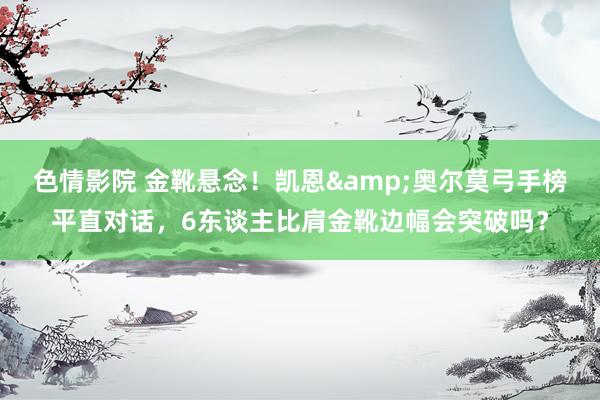 色情影院 金靴悬念！凯恩&奥尔莫弓手榜平直对话，6东谈主比肩金靴边幅会突破吗？