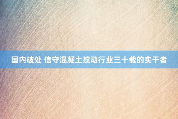 国内破处 信守混凝土搅动行业三十载的实干者