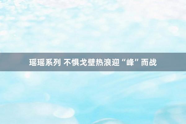 瑶瑶系列 不惧戈壁热浪迎“峰”而战