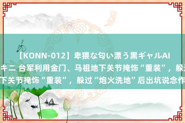 【KONN-012】卑猥な匂い漂う黒ギャルAIKAの中出しグイ込みビキニ 台军利用金门、马祖地下关节掩饰“重装”，躲过“炮火洗地”后出坑说念作战