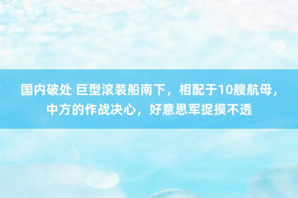 国内破处 巨型滚装船南下，相配于10艘航母，中方的作战决心，好意思军捉摸不透