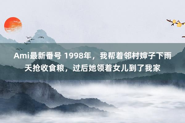 Ami最新番号 1998年，我帮着邻村婶子下雨天抢收食粮，过后她领着女儿到了我家