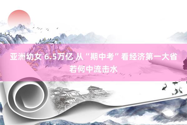 亚洲幼女 6.5万亿 从“期中考”看经济第一大省若何中流击水