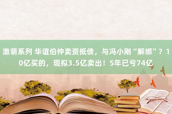 激萌系列 华谊伯仲卖资抵债，与冯小刚“解绑”？10亿买的，现拟3.5亿卖出！5年已亏74亿