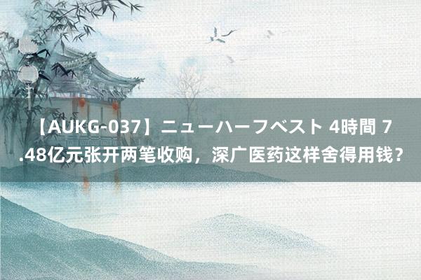 【AUKG-037】ニューハーフベスト 4時間 7.48亿元张开两笔收购，深广医药这样舍得用钱？