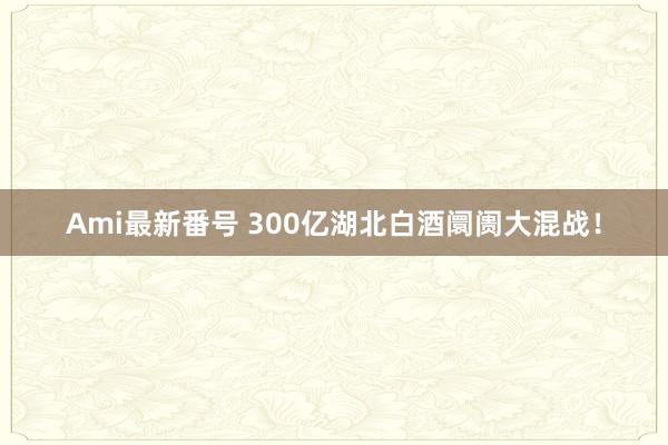 Ami最新番号 300亿湖北白酒阛阓大混战！