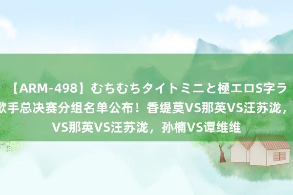 【ARM-498】むちむちタイトミニと極エロS字ライン 2 AIKA 歌手总决赛分组名单公布！香缇莫VS那英VS汪苏泷，孙楠VS谭维维