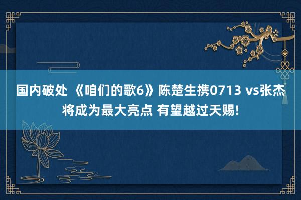 国内破处 《咱们的歌6》陈楚生携0713 vs张杰将成为最大亮点 有望越过天赐!