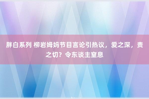 胖白系列 柳岩姆妈节目言论引热议，爱之深，责之切？令东谈主窒息