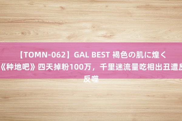 【TOMN-062】GAL BEST 褐色の肌に煌く汗 《种地吧》四天掉粉100万，千里迷流量吃相出丑遭反噬