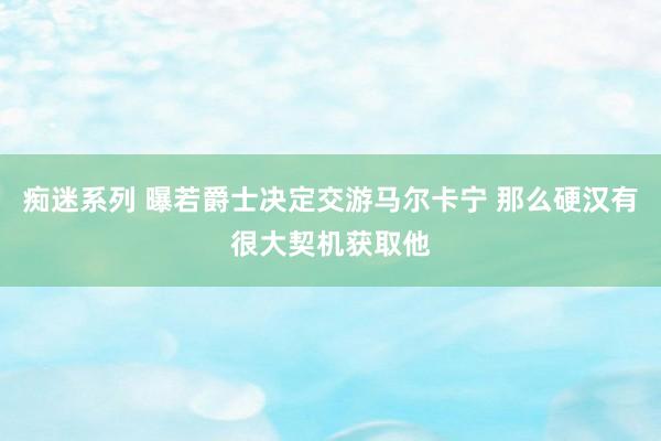 痴迷系列 曝若爵士决定交游马尔卡宁 那么硬汉有很大契机获取他