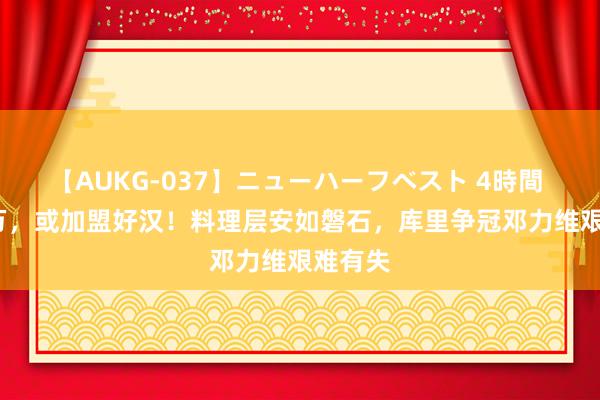 【AUKG-037】ニューハーフベスト 4時間 1800万，或加盟好汉！料理层安如磐石，库里争冠邓力维艰难有失