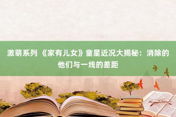 激萌系列 《家有儿女》童星近况大揭秘：消除的他们与一线的差距