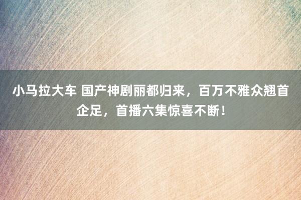 小马拉大车 国产神剧丽都归来，百万不雅众翘首企足，首播六集惊喜不断！