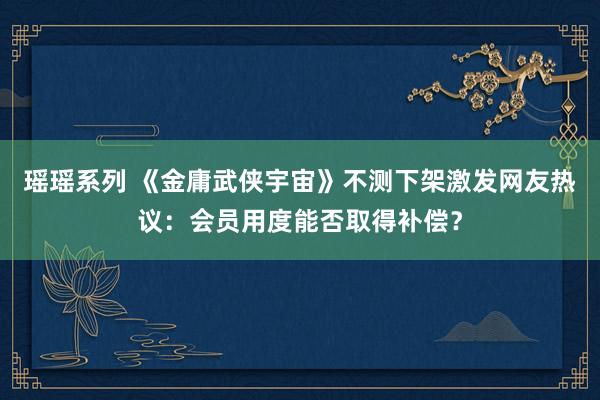 瑶瑶系列 《金庸武侠宇宙》不测下架激发网友热议：会员用度能否取得补偿？