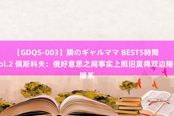 【GDQS-003】隣のギャルママ BEST5時間 Vol.2 佩斯科夫：俄好意思之间事实上照旧莫得双边陲系