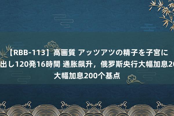 【RBB-113】高画質 アッツアツの精子を子宮に孕ませ中出し120発16時間 通胀飙升，俄罗斯央行大幅加息200个基点