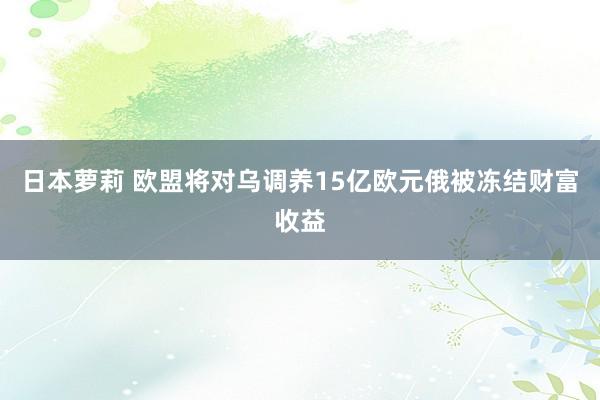 日本萝莉 欧盟将对乌调养15亿欧元俄被冻结财富收益