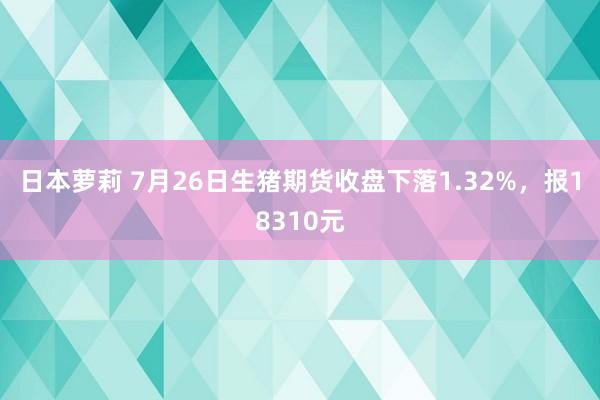 日本萝莉 7月26日生猪期货收盘下落1.32%，报18310元