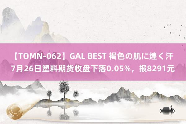 【TOMN-062】GAL BEST 褐色の肌に煌く汗 7月26日塑料期货收盘下落0.05%，报8291元