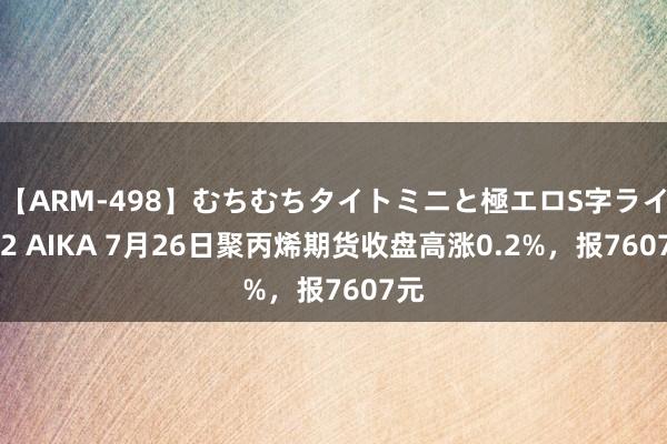 【ARM-498】むちむちタイトミニと極エロS字ライン 2 AIKA 7月26日聚丙烯期货收盘高涨0.2%，报7607元