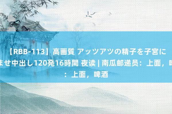 【RBB-113】高画質 アッツアツの精子を子宮に孕ませ中出し120発16時間 夜读 | 南瓜邮递员：上面，啤酒