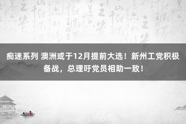 痴迷系列 澳洲或于12月提前大选！新州工党积极备战，总理吁党员相助一致！