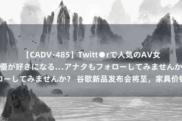 【CADV-485】Twitt●rで人気のAV女優 SNSでますますAV女優が好きになる…アナタもフォローしてみませんか？ 谷歌新品发布会将至，家具价钱或上升