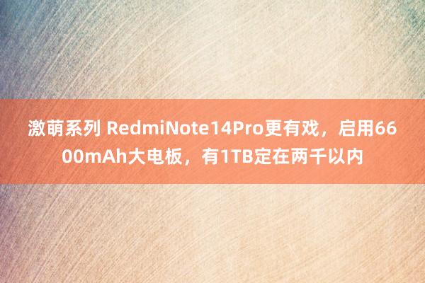 激萌系列 RedmiNote14Pro更有戏，启用6600mAh大电板，有1TB定在两千以内