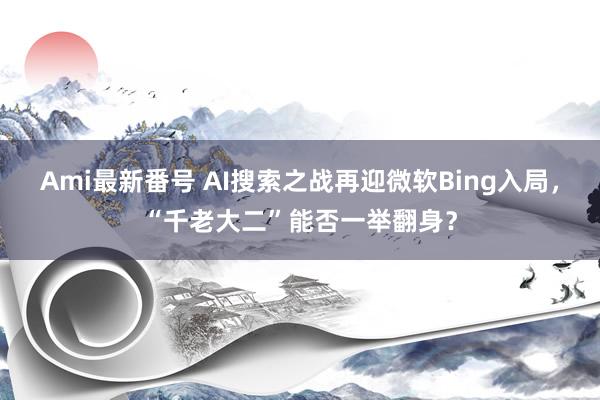 Ami最新番号 AI搜索之战再迎微软Bing入局，“千老大二”能否一举翻身？