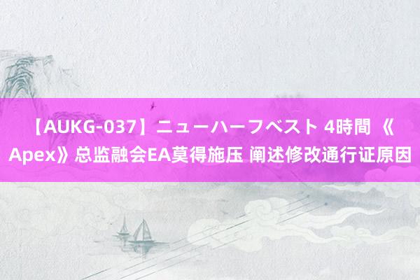 【AUKG-037】ニューハーフベスト 4時間 《Apex》总监融会EA莫得施压 阐述修改通行证原因