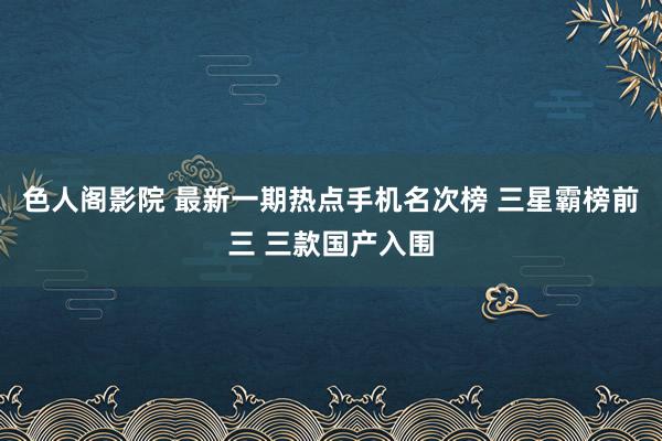 色人阁影院 最新一期热点手机名次榜 三星霸榜前三 三款国产入围