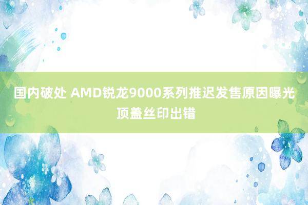 国内破处 AMD锐龙9000系列推迟发售原因曝光 顶盖丝印出错