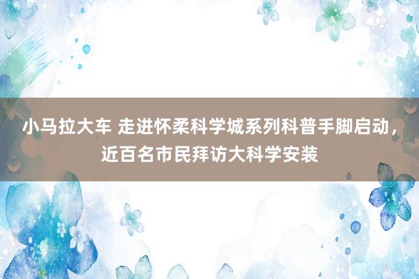 小马拉大车 走进怀柔科学城系列科普手脚启动，近百名市民拜访大科学安装