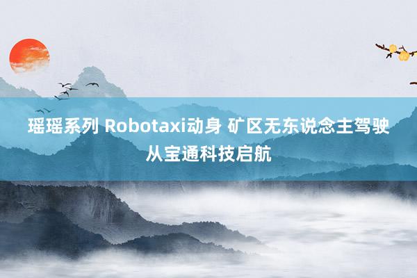 瑶瑶系列 Robotaxi动身 矿区无东说念主驾驶从宝通科技启航