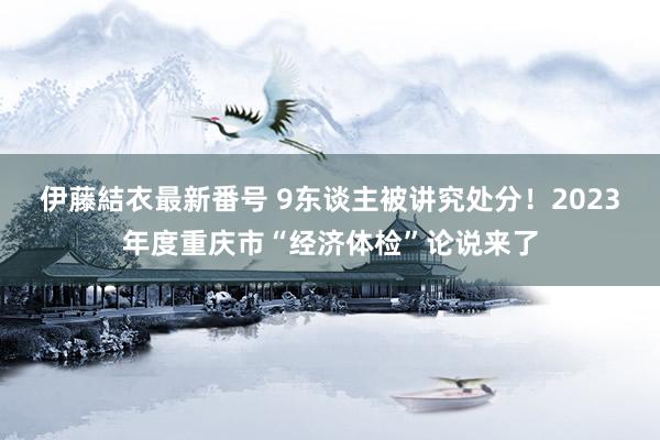 伊藤結衣最新番号 9东谈主被讲究处分！2023年度重庆市“经济体检”论说来了