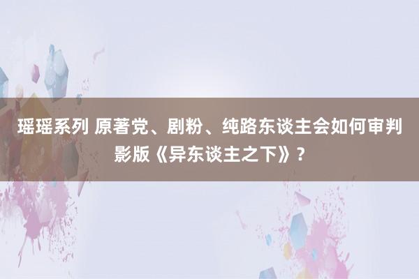 瑶瑶系列 原著党、剧粉、纯路东谈主会如何审判影版《异东谈主之下》？