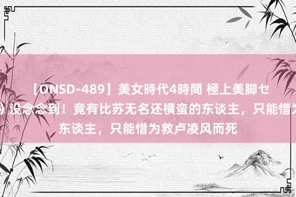 【ONSD-489】美女時代4時間 極上美脚セックス 《唐诡》没念念到！竟有比苏无名还横蛮的东谈主，只能惜为救卢凌风而死