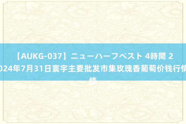 【AUKG-037】ニューハーフベスト 4時間 2024年7月31日寰宇主要批发市集玫瑰香葡萄价钱行情