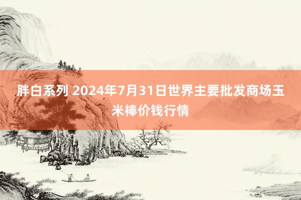 胖白系列 2024年7月31日世界主要批发商场玉米棒价钱行情