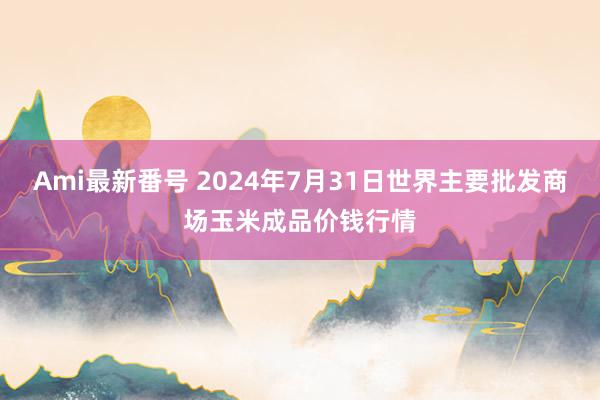 Ami最新番号 2024年7月31日世界主要批发商场玉米成品价钱行情