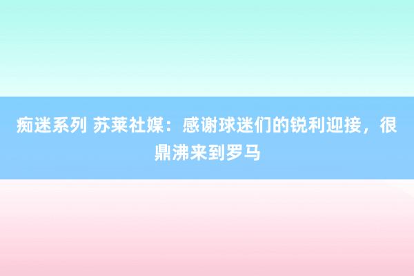 痴迷系列 苏莱社媒：感谢球迷们的锐利迎接，很鼎沸来到罗马