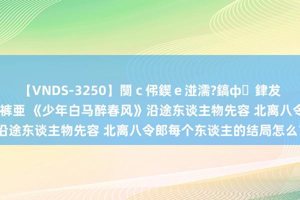 【VNDS-3250】闅ｃ伄鍥ｅ湴濡?鎬ф銉犮儵銉犮儵 娣倝銇叞浣裤亜 《少年白马醉春风》沿途东谈主物先容 北离八令郎每个东谈主的结局怎么？