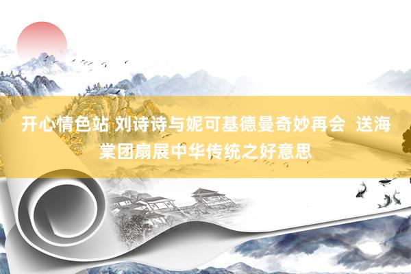 开心情色站 刘诗诗与妮可基德曼奇妙再会  送海棠团扇展中华传统之好意思