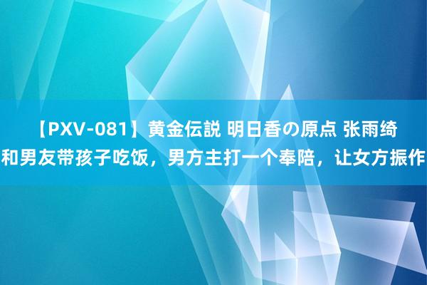 【PXV-081】黄金伝説 明日香の原点 张雨绮和男友带孩子吃饭，男方主打一个奉陪，让女方振作