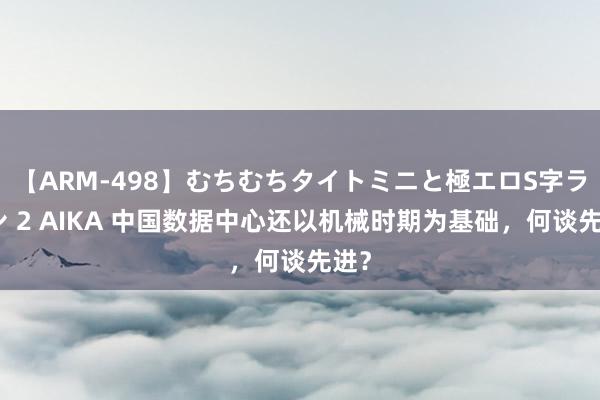 【ARM-498】むちむちタイトミニと極エロS字ライン 2 AIKA 中国数据中心还以机械时期为基础，何谈先进？