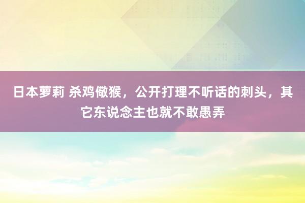 日本萝莉 杀鸡儆猴，公开打理不听话的刺头，其它东说念主也就不敢愚弄