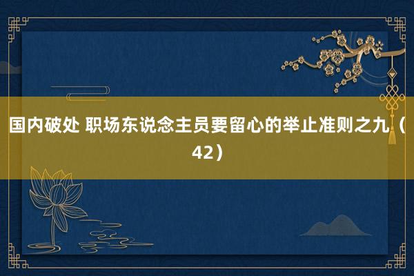 国内破处 职场东说念主员要留心的举止准则之九（42）