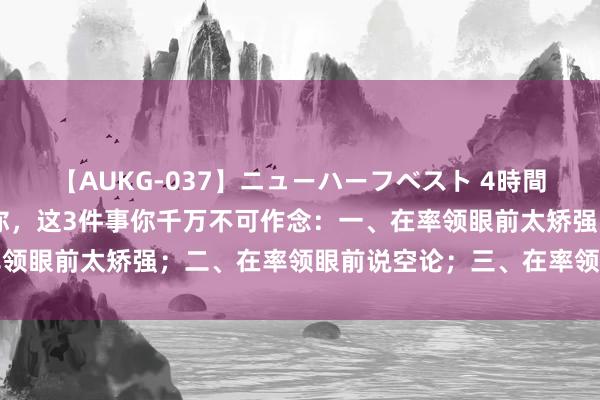 【AUKG-037】ニューハーフベスト 4時間 在单元，思让率领观赏你，这3件事你千万不可作念：一、在率领眼前太矫强；二、在率领眼前说空论；三、在率领眼前过度承诺